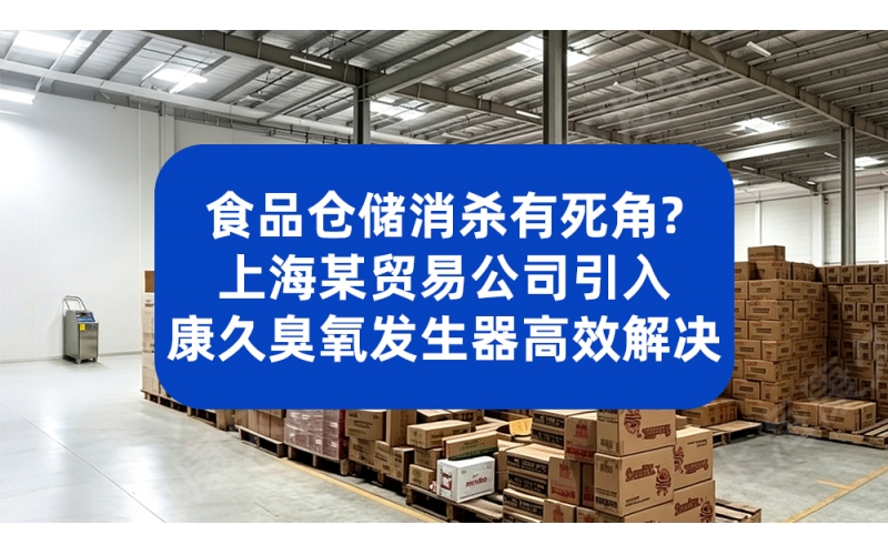 食品仓储消杀有死角？上海某贸易公司引入康久臭氧发生器高效解决